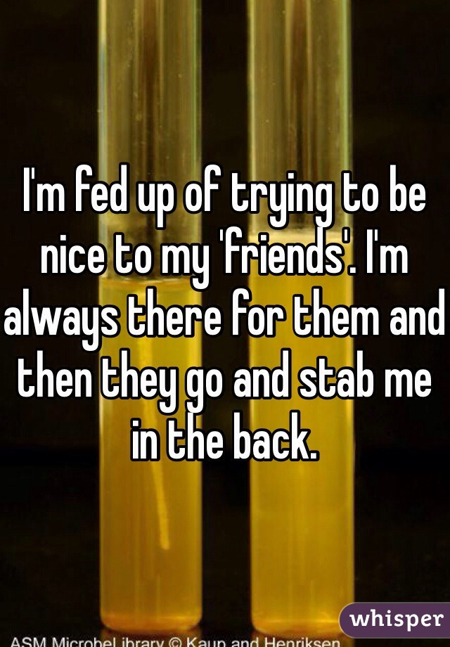 I'm fed up of trying to be nice to my 'friends'. I'm always there for them and then they go and stab me in the back.