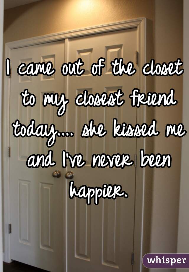 I came out of the closet to my closest friend today.... she kissed me and I've never been happier.