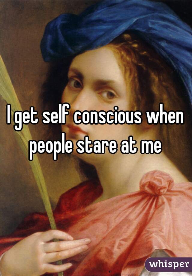 I get self conscious when people stare at me 