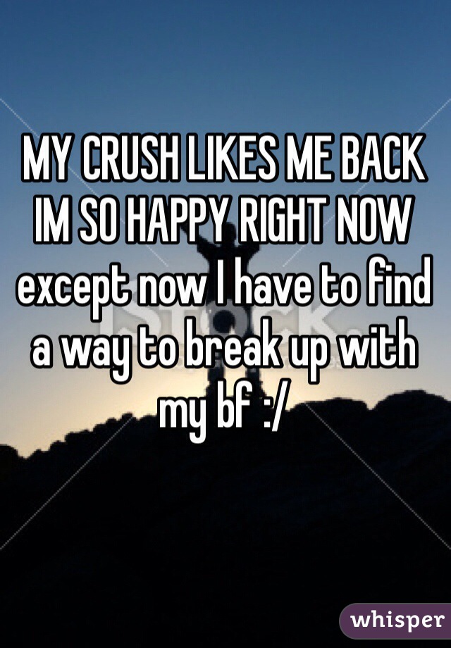 MY CRUSH LIKES ME BACK IM SO HAPPY RIGHT NOW except now I have to find a way to break up with my bf :/
