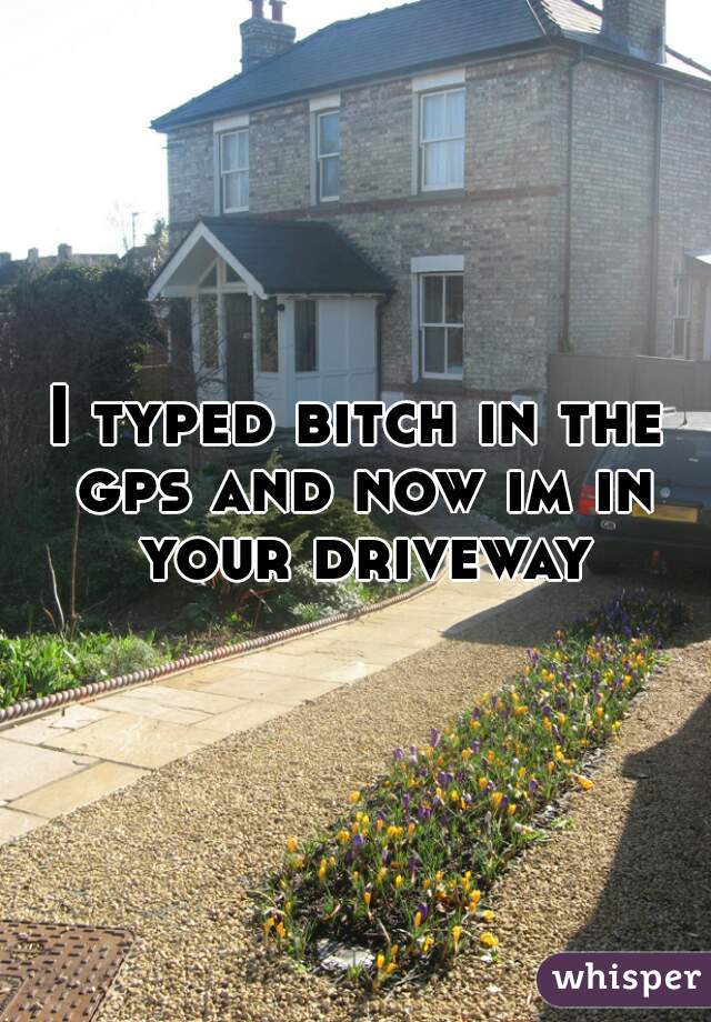 I typed bitch in the gps and now im in your driveway