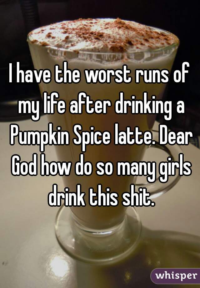 I have the worst runs of my life after drinking a Pumpkin Spice latte. Dear God how do so many girls drink this shit.