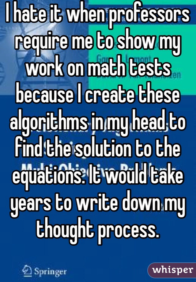 I hate it when professors require me to show my work on math tests because I create these algorithms in my head to find the solution to the equations. It would take years to write down my thought process. 