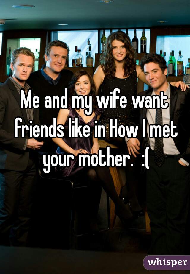Me and my wife want friends like in How I met your mother.  :(