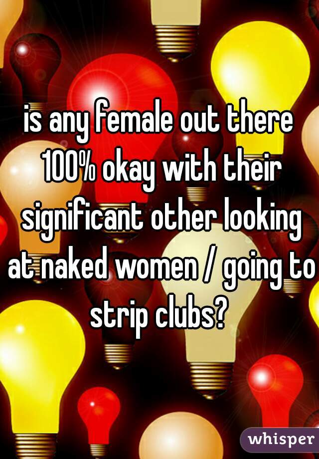 is any female out there 100% okay with their significant other looking at naked women / going to strip clubs? 