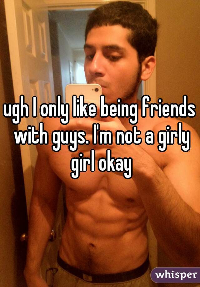 ugh I only like being friends with guys. I'm not a girly girl okay