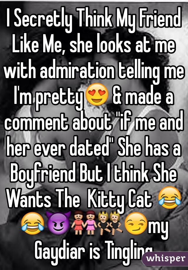I Secretly Think My Friend Like Me, she looks at me with admiration telling me I'm pretty😍 & made a comment about "if me and her ever dated" She has a Boyfriend But I think She Wants The  Kitty Cat 😂😂😈👭👯😏my Gaydiar is Tingling