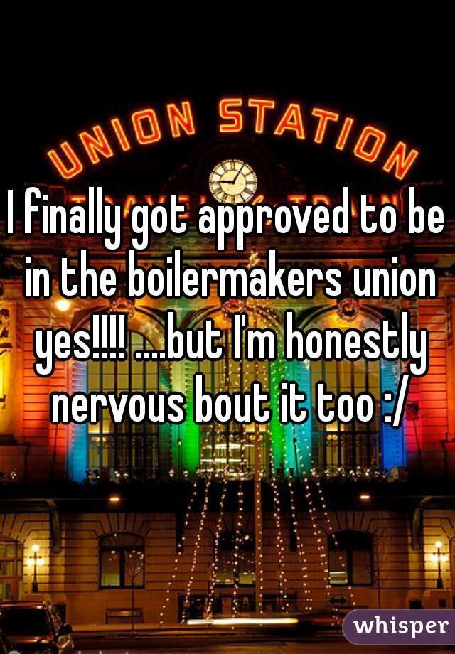 I finally got approved to be in the boilermakers union yes!!!! ....but I'm honestly nervous bout it too :/