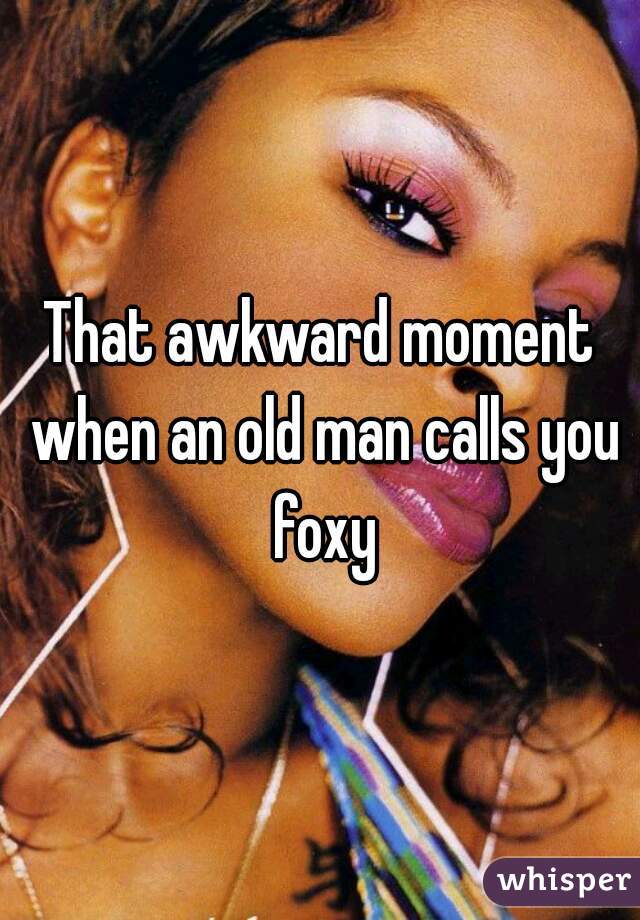 That awkward moment when an old man calls you foxy