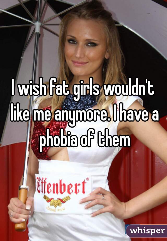 I wish fat girls wouldn't like me anymore. I have a phobia of them