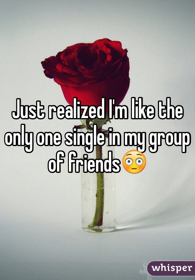 Just realized I'm like the only one single in my group of friends😳