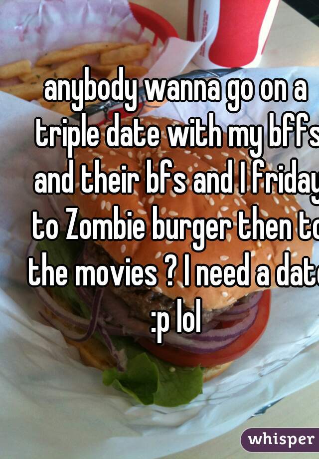 anybody wanna go on a triple date with my bffs and their bfs and I friday to Zombie burger then to the movies ? I need a date :p lol 