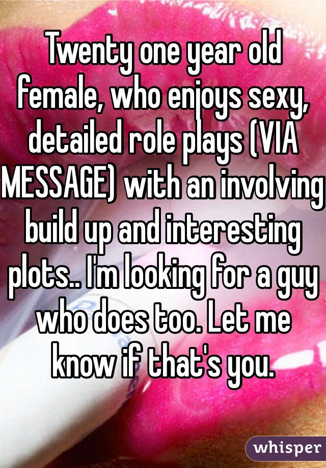 Twenty one year old female, who enjoys sexy, detailed role plays (VIA MESSAGE) with an involving build up and interesting plots.. I'm looking for a guy who does too. Let me know if that's you. 