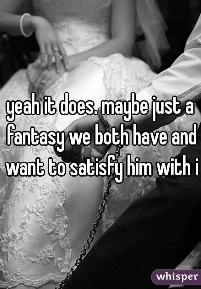 yeah it does. maybe just a fantasy we both have and want to satisfy him with it