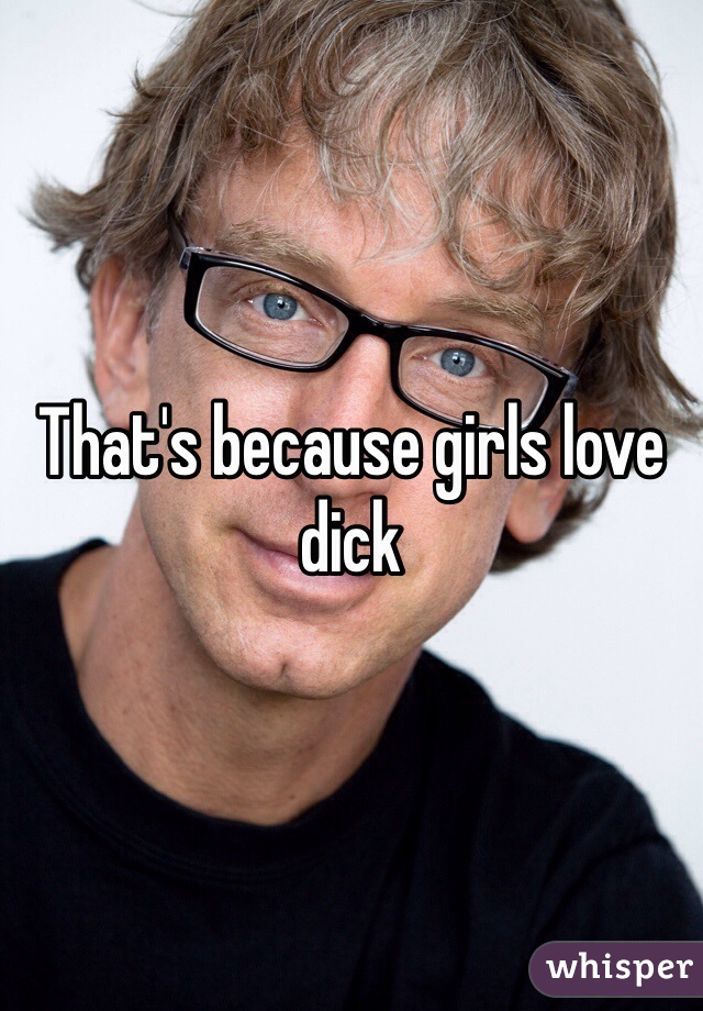 That's because girls love dick
