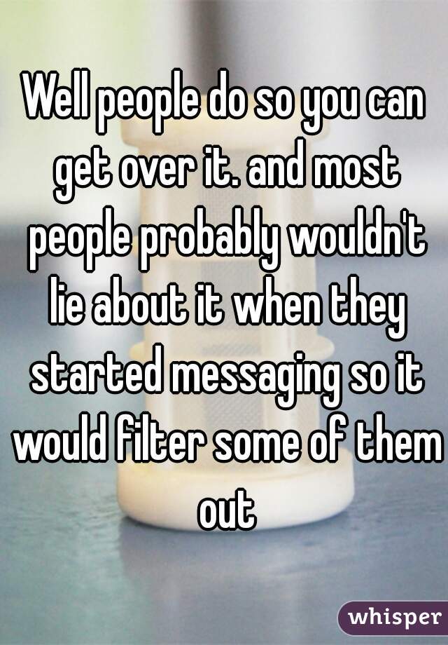 Well people do so you can get over it. and most people probably wouldn't lie about it when they started messaging so it would filter some of them out