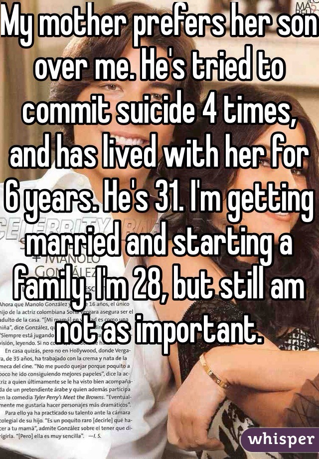 My mother prefers her son over me. He's tried to commit suicide 4 times, and has lived with her for 6 years. He's 31. I'm getting married and starting a family. I'm 28, but still am not as important. 