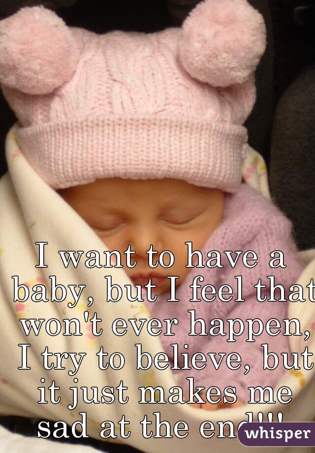 I want to have a baby, but I feel that won't ever happen, I try to believe, but it just makes me sad at the end!!! 