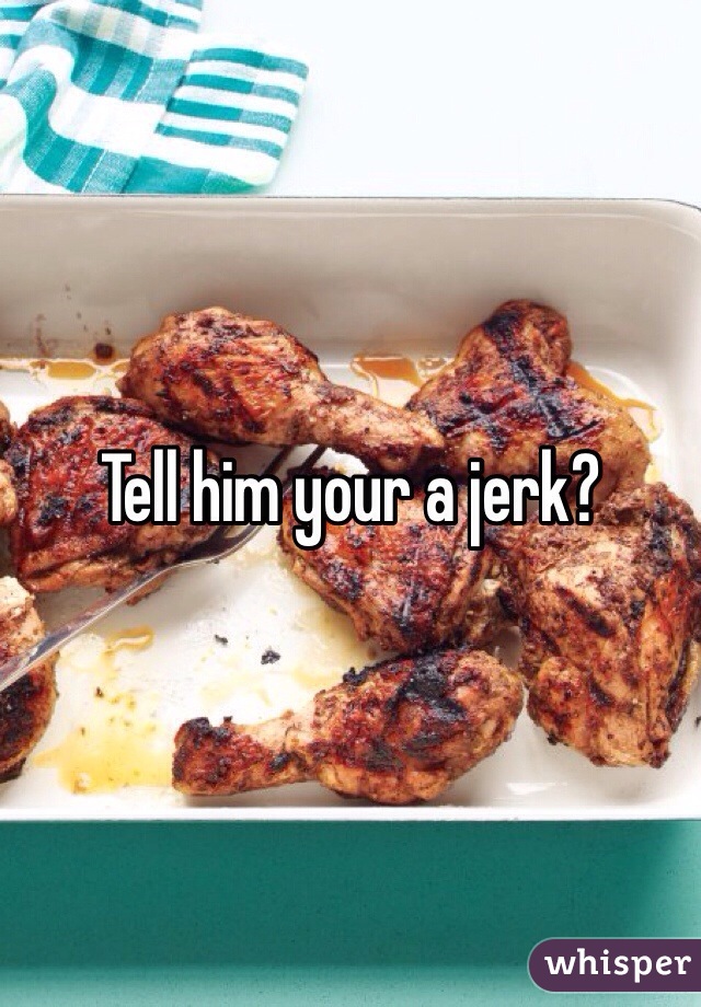Tell him your a jerk?