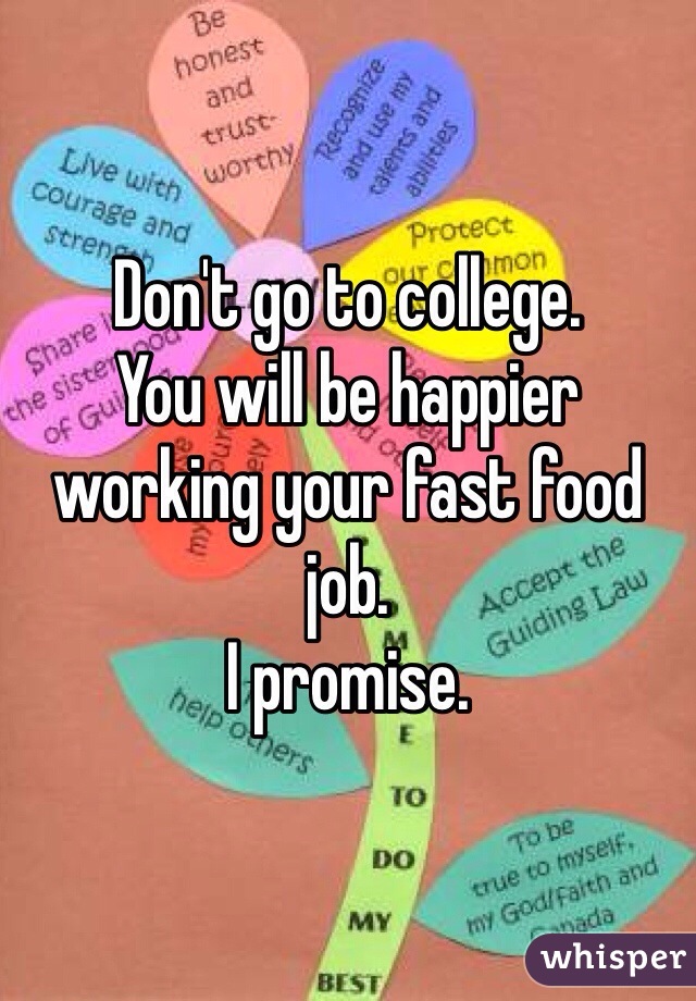 Don't go to college. 
You will be happier working your fast food job. 
I promise. 