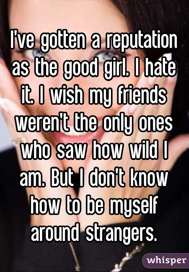 I've gotten a reputation as the good girl. I hate it. I wish my friends weren't the only ones who saw how wild I am. But I don't know how to be myself around strangers.