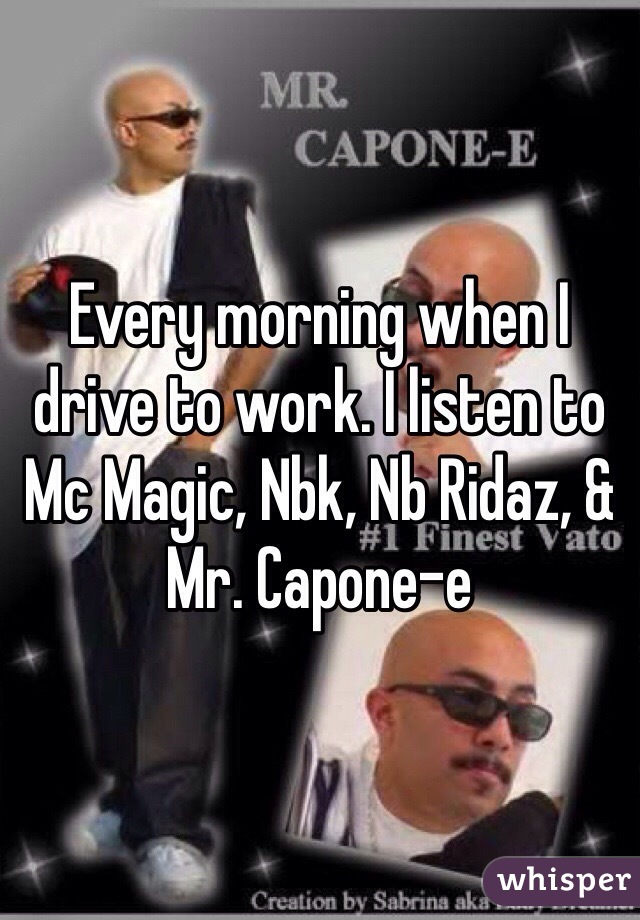 Every morning when I drive to work. I listen to Mc Magic, Nbk, Nb Ridaz, & Mr. Capone-e