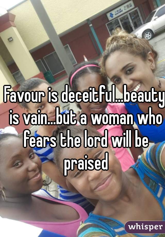 Favour is deceitful...beauty is vain...but a woman who fears the lord will be praised