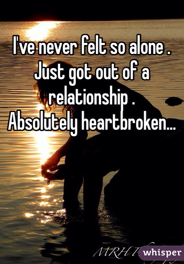 I've never felt so alone . 
Just got out of a relationship .
Absolutely heartbroken...