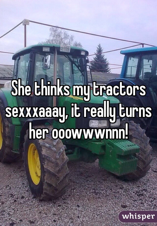 She thinks my tractors sexxxaaay, it really turns her ooowwwnnn!
