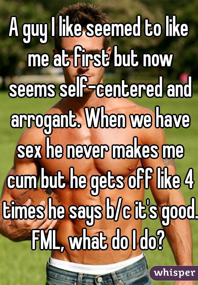 A guy I like seemed to like me at first but now seems self-centered and arrogant. When we have sex he never makes me cum but he gets off like 4 times he says b/c it's good. FML, what do I do? 