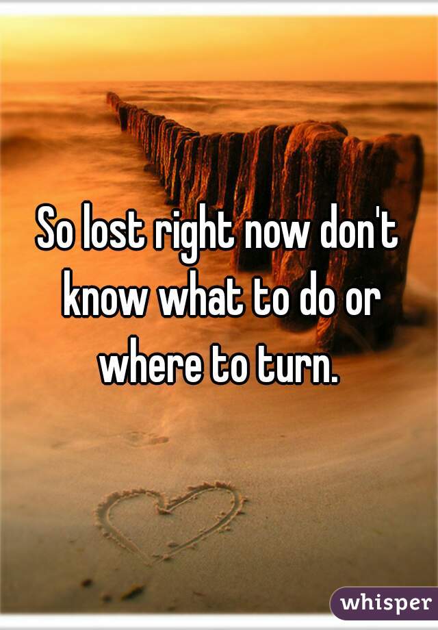So lost right now don't know what to do or where to turn. 
