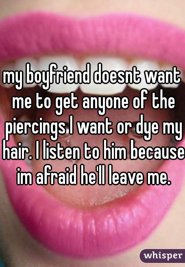 my boyfriend doesnt want me to get anyone of the piercings I want or dye my hair. I listen to him because im afraid he'll leave me.