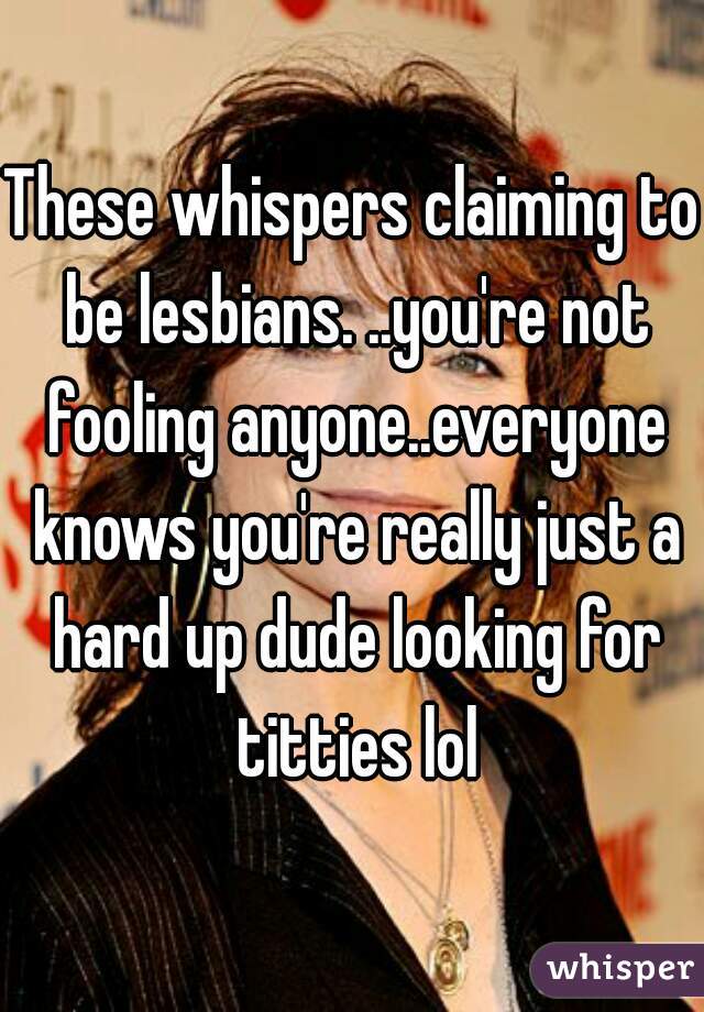 These whispers claiming to be lesbians. ..you're not fooling anyone..everyone knows you're really just a hard up dude looking for titties lol