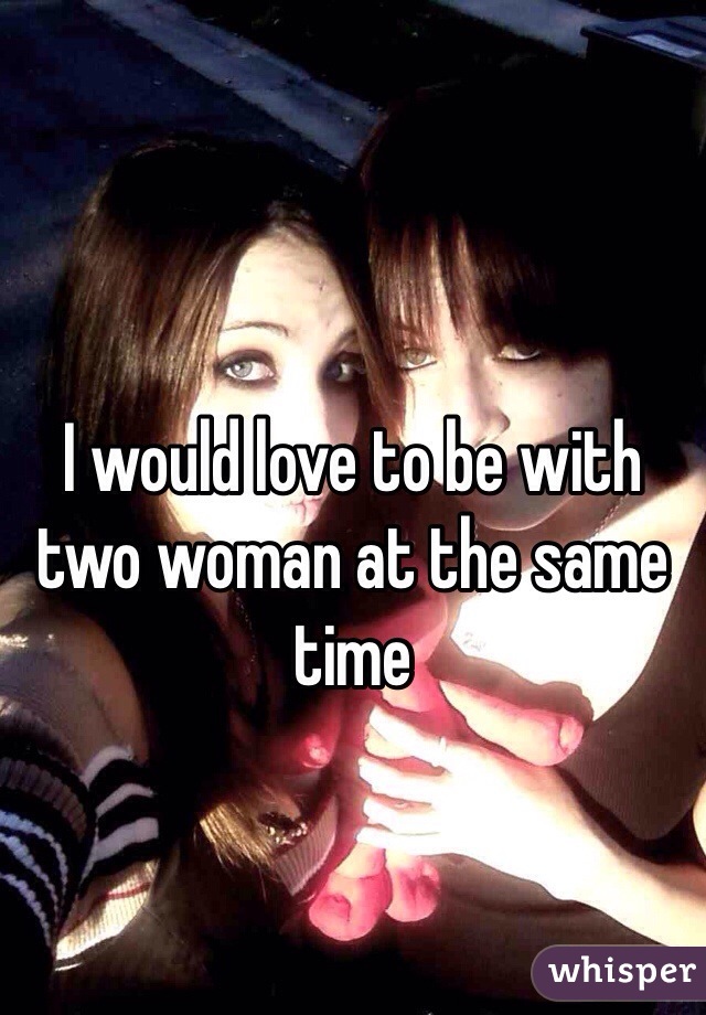 I would love to be with two woman at the same time 