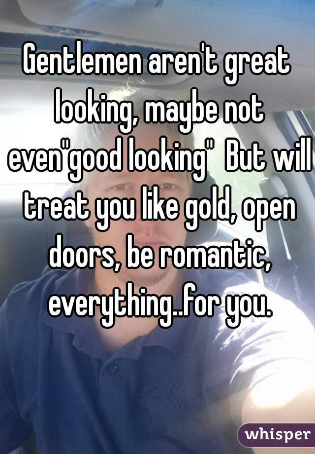 Gentlemen aren't great looking, maybe not even"good looking"  But will treat you like gold, open doors, be romantic, everything..for you.