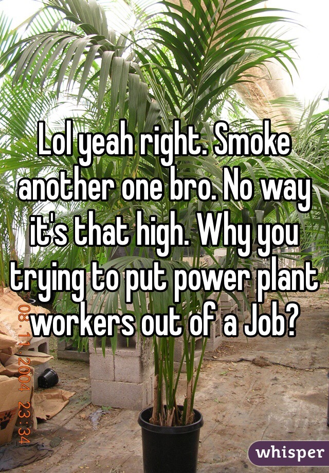 Lol yeah right. Smoke another one bro. No way it's that high. Why you trying to put power plant workers out of a Job?