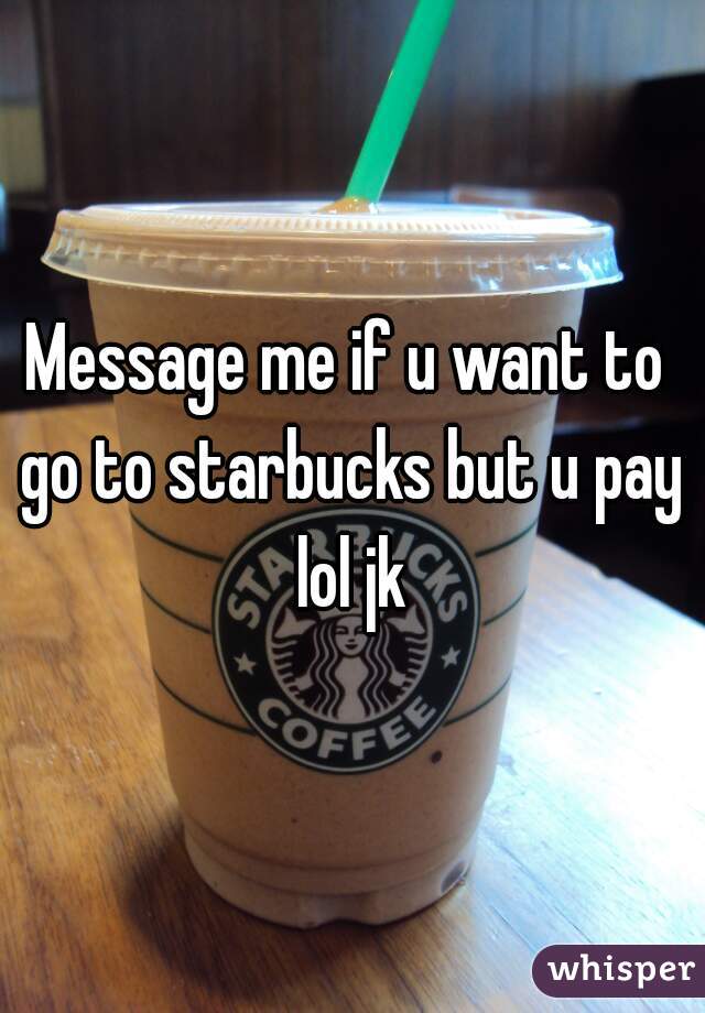 Message me if u want to go to starbucks but u pay lol jk