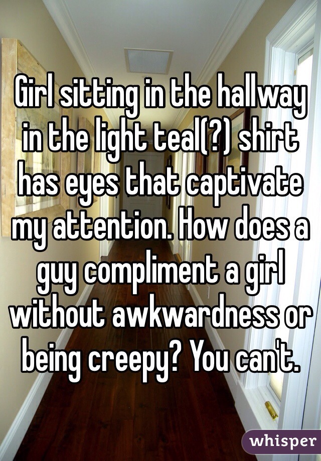 Girl sitting in the hallway in the light teal(?) shirt has eyes that captivate my attention. How does a guy compliment a girl without awkwardness or being creepy? You can't. 