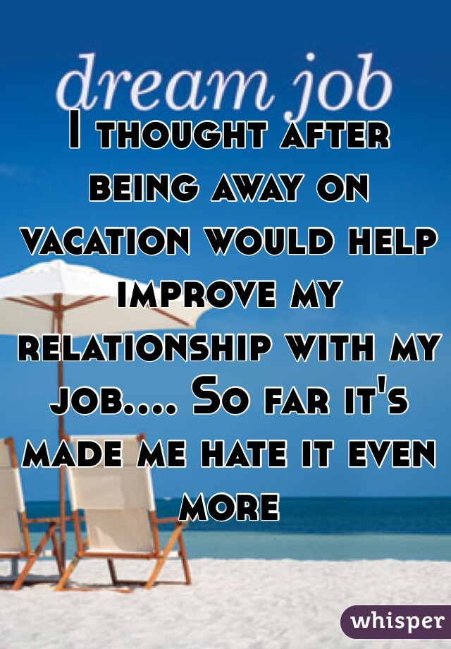 I thought after being away on vacation would help improve my relationship with my job.... So far it's made me hate it even more