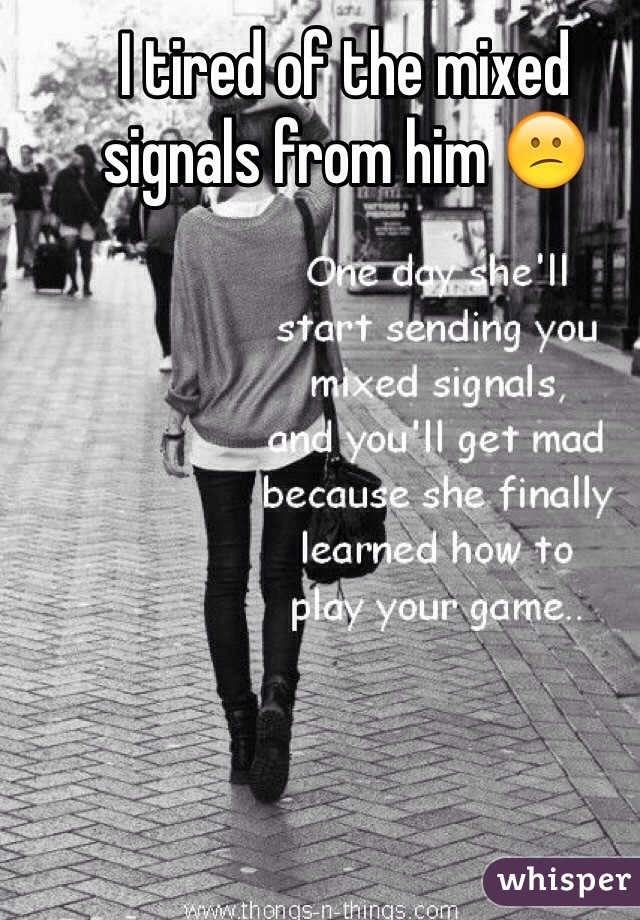I tired of the mixed signals from him 😕