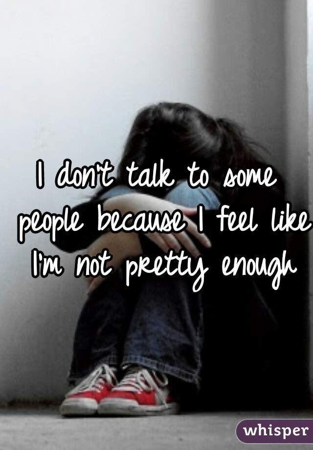 I don't talk to some people because I feel like I'm not pretty enough