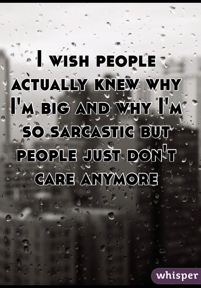 I wish people actually knew why I'm big and why I'm so sarcastic but people just don't care anymore 