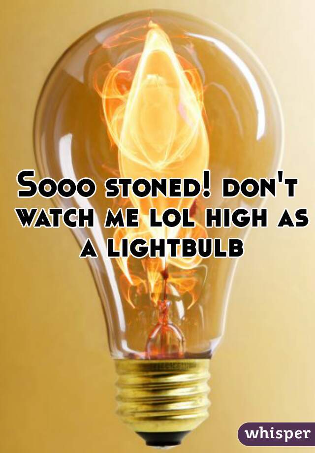 Sooo stoned! don't watch me lol high as a lightbulb