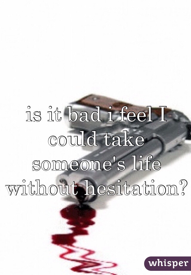 is it bad i feel I could take someone's life without hesitation? 