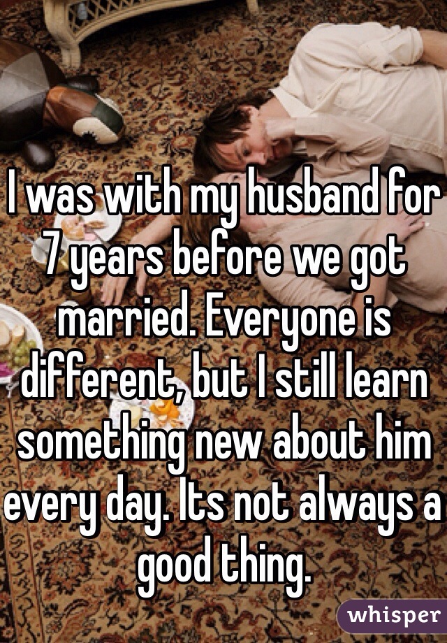 I was with my husband for 7 years before we got married. Everyone is different, but I still learn something new about him every day. Its not always a good thing. 