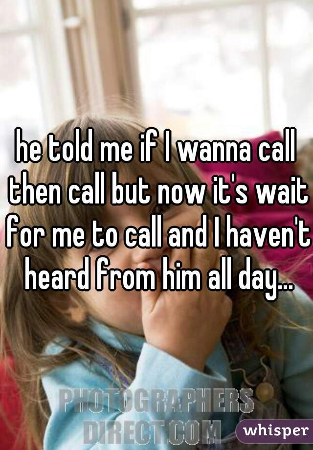 he told me if I wanna call then call but now it's wait for me to call and I haven't heard from him all day...