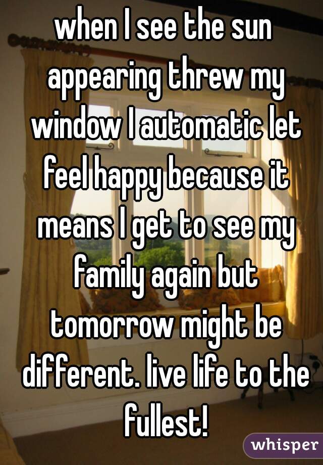 when I see the sun appearing threw my window I automatic let feel happy because it means I get to see my family again but tomorrow might be different. live life to the fullest!