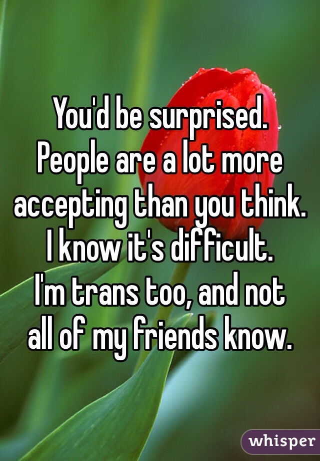 You'd be surprised. 
People are a lot more 
accepting than you think. 
I know it's difficult. 
I'm trans too, and not 
all of my friends know. 