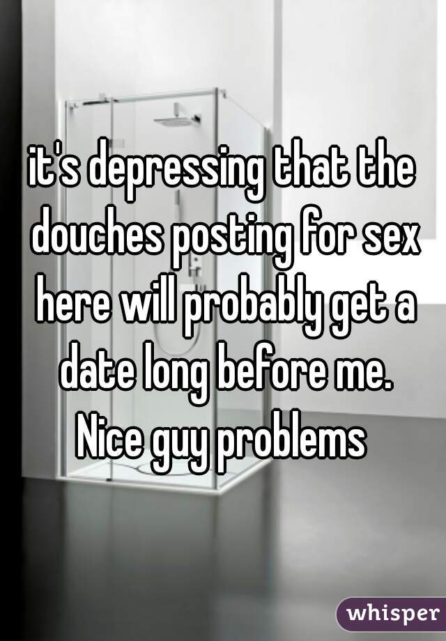 it's depressing that the douches posting for sex here will probably get a date long before me.
Nice guy problems