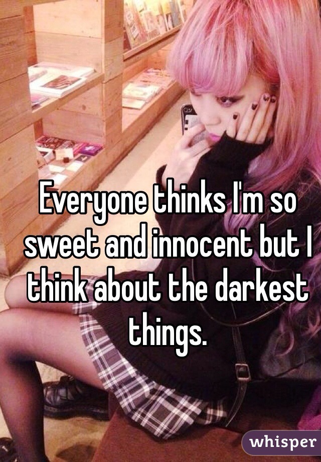 Everyone thinks I'm so sweet and innocent but I think about the darkest things.